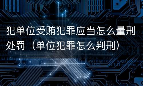 犯单位受贿犯罪应当怎么量刑处罚（单位犯罪怎么判刑）