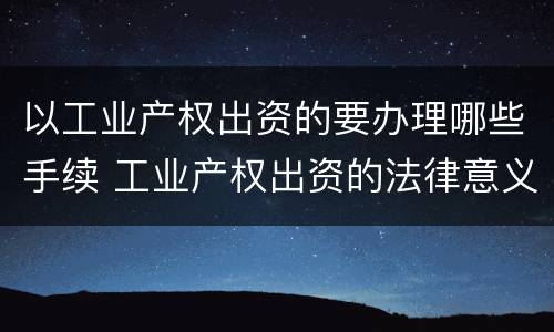以工业产权出资的要办理哪些手续 工业产权出资的法律意义