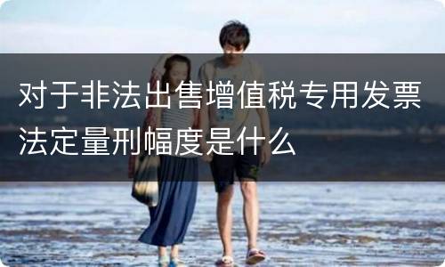 对于非法出售增值税专用发票法定量刑幅度是什么