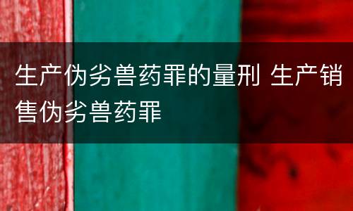 生产伪劣兽药罪的量刑 生产销售伪劣兽药罪