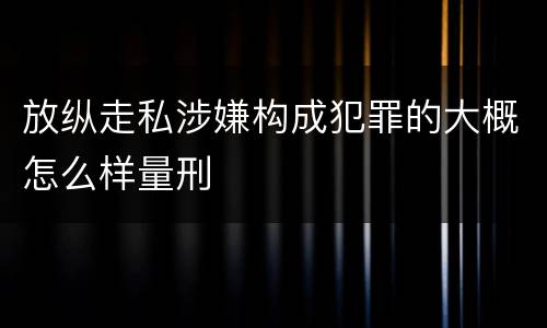 放纵走私涉嫌构成犯罪的大概怎么样量刑