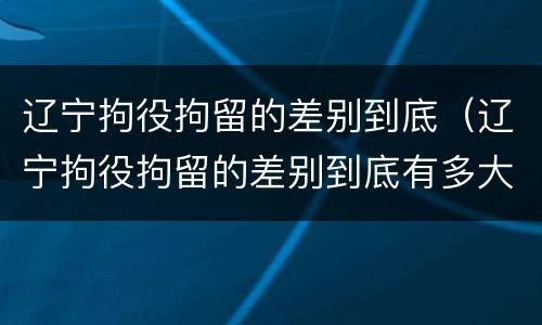 辽宁拘役拘留的差别到底（辽宁拘役拘留的差别到底有多大）