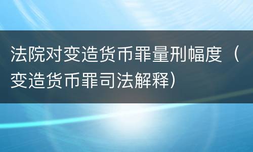 法院对变造货币罪量刑幅度（变造货币罪司法解释）