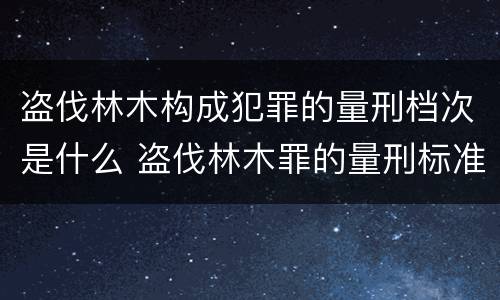 盗伐林木构成犯罪的量刑档次是什么 盗伐林木罪的量刑标准