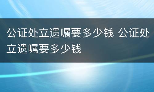 公证处立遗嘱要多少钱 公证处立遗嘱要多少钱