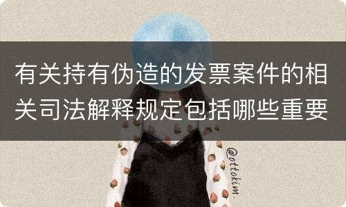 有关持有伪造的发票案件的相关司法解释规定包括哪些重要内容