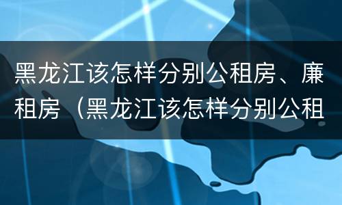 黑龙江该怎样分别公租房、廉租房（黑龙江该怎样分别公租房,廉租房和住宅）