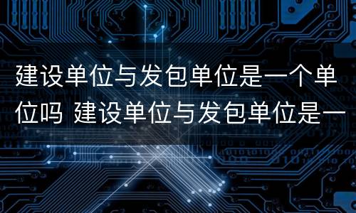 建设单位与发包单位是一个单位吗 建设单位与发包单位是一个单位吗对吗