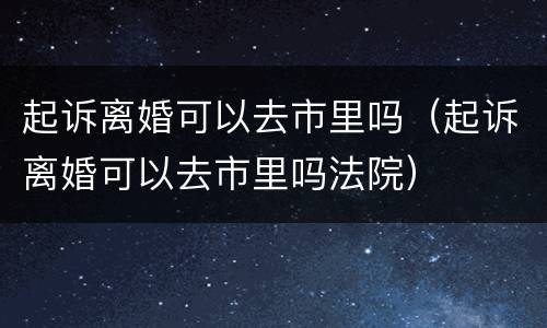 起诉离婚可以去市里吗（起诉离婚可以去市里吗法院）