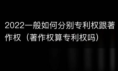 2022一般如何分别专利权跟著作权（著作权算专利权吗）