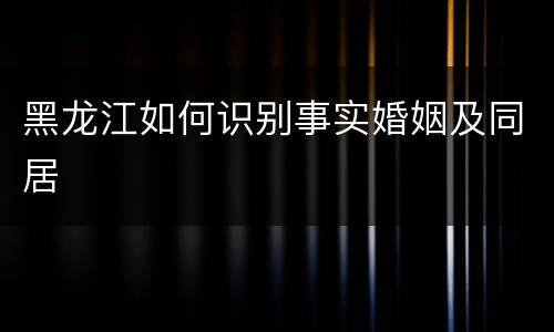 黑龙江如何识别事实婚姻及同居