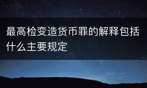 最高检变造货币罪的解释包括什么主要规定