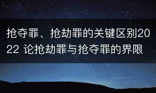 抢夺罪、抢劫罪的关键区别2022 论抢劫罪与抢夺罪的界限