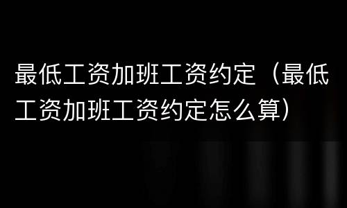 最低工资加班工资约定（最低工资加班工资约定怎么算）