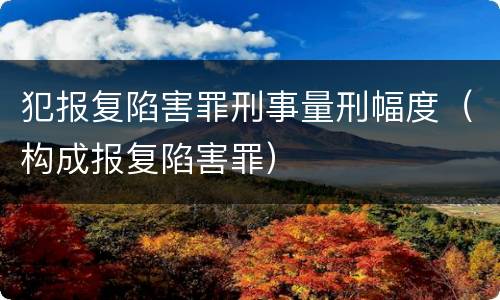 犯报复陷害罪刑事量刑幅度（构成报复陷害罪）