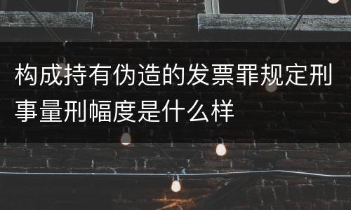 构成持有伪造的发票罪规定刑事量刑幅度是什么样
