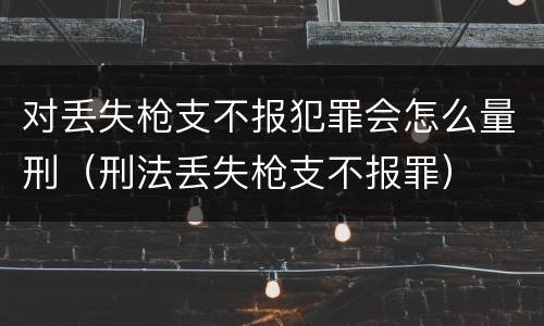 对丢失枪支不报犯罪会怎么量刑（刑法丢失枪支不报罪）