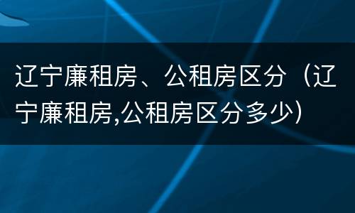 辽宁廉租房、公租房区分（辽宁廉租房,公租房区分多少）