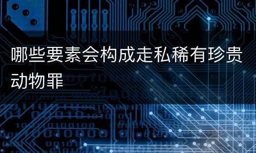 哪些要素会构成走私稀有珍贵动物罪