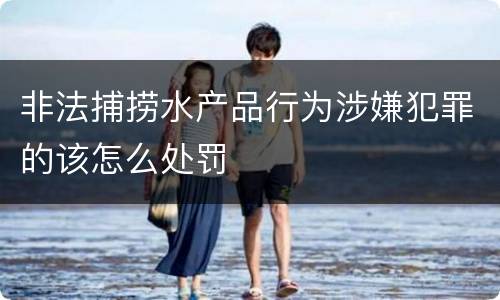 非法捕捞水产品行为涉嫌犯罪的该怎么处罚