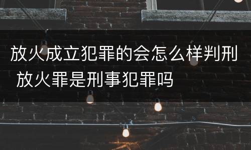 放火成立犯罪的会怎么样判刑 放火罪是刑事犯罪吗