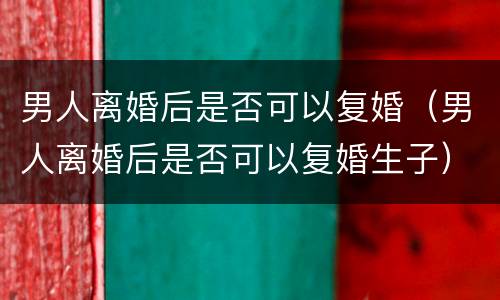 男人离婚后是否可以复婚（男人离婚后是否可以复婚生子）
