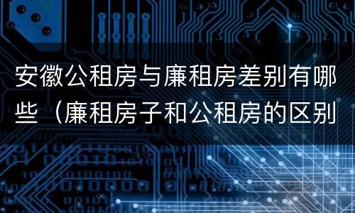 安徽公租房与廉租房差别有哪些（廉租房子和公租房的区别）