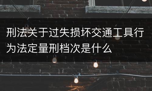 刑法关于过失损坏交通工具行为法定量刑档次是什么
