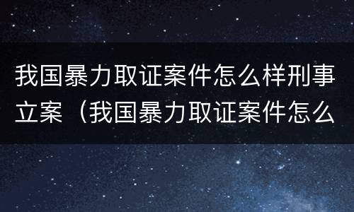 我国暴力取证案件怎么样刑事立案(我国暴力取证案件怎么样刑事立案)