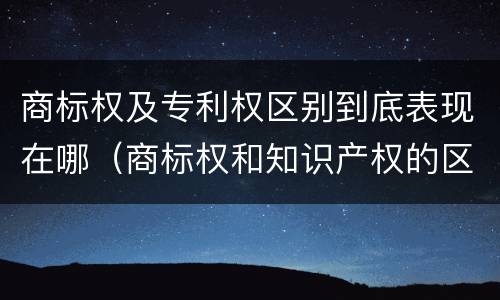 商标权及专利权区别到底表现在哪（商标权和知识产权的区别）