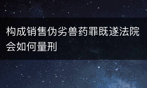 构成销售伪劣兽药罪既遂法院会如何量刑