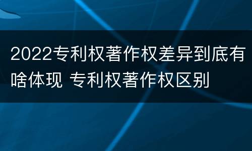 2022专利权著作权差异到底有啥体现 专利权著作权区别