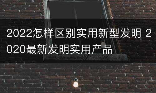 2022怎样区别实用新型发明 2020最新发明实用产品