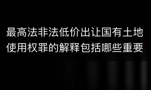 最高法非法低价出让国有土地使用权罪的解释包括哪些重要规定