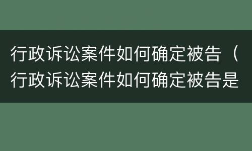 行政诉讼案件如何确定被告（行政诉讼案件如何确定被告是谁）