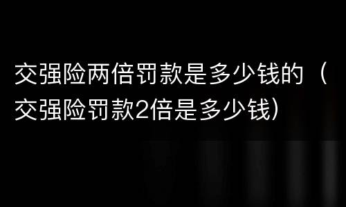 交强险两倍罚款是多少钱的（交强险罚款2倍是多少钱）