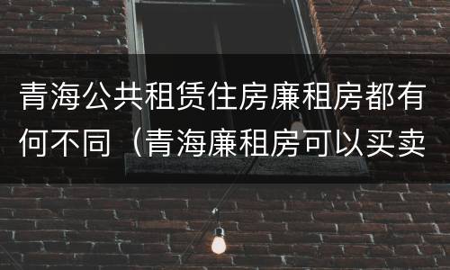 青海公共租赁住房廉租房都有何不同（青海廉租房可以买卖吗）