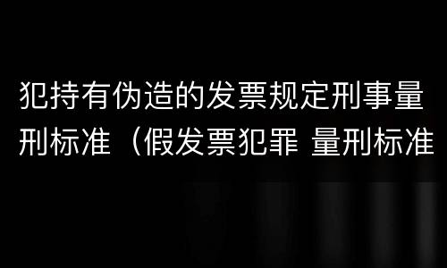 犯持有伪造的发票规定刑事量刑标准（假发票犯罪 量刑标准）