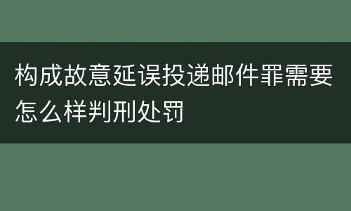 构成故意延误投递邮件罪需要怎么样判刑处罚