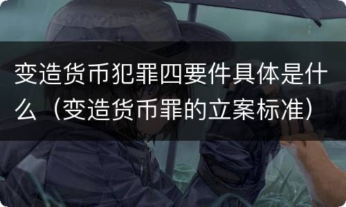变造货币犯罪四要件具体是什么（变造货币罪的立案标准）
