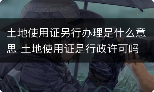 土地使用证另行办理是什么意思 土地使用证是行政许可吗