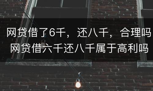 网贷借了6千，还八千，合理吗 网贷借六千还八千属于高利吗?
