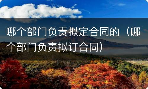 哪个部门负责拟定合同的（哪个部门负责拟订合同）