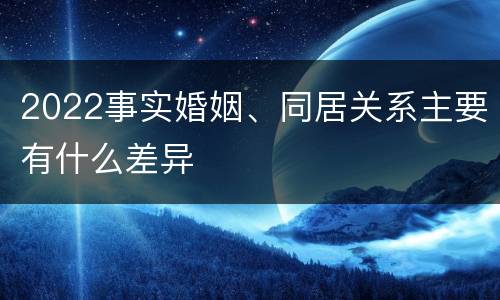 2022事实婚姻、同居关系主要有什么差异