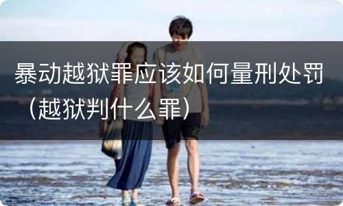 暴动越狱罪应该如何量刑处罚（越狱判什么罪）