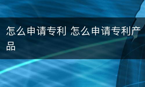 怎么申请专利 怎么申请专利产品