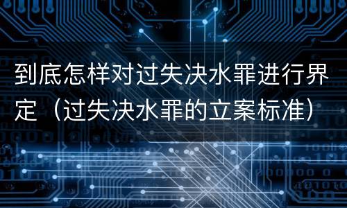 到底怎样对过失决水罪进行界定（过失决水罪的立案标准）