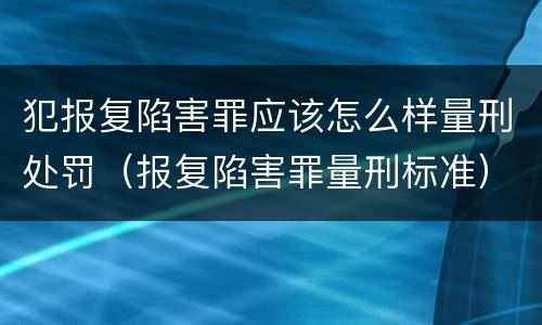 犯报复陷害罪应该怎么样量刑处罚（报复陷害罪量刑标准）