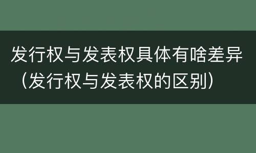 发行权与发表权具体有啥差异（发行权与发表权的区别）