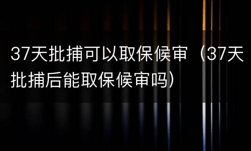 37天批捕可以取保候审（37天批捕后能取保候审吗）